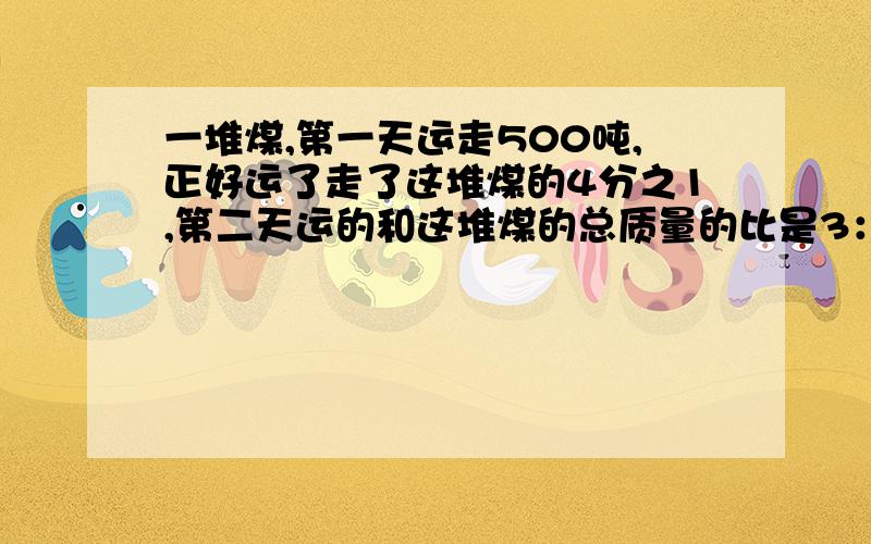 一堆煤,第一天运走500吨,正好运了走了这堆煤的4分之1,第二天运的和这堆煤的总质量的比是3：8 第二天运