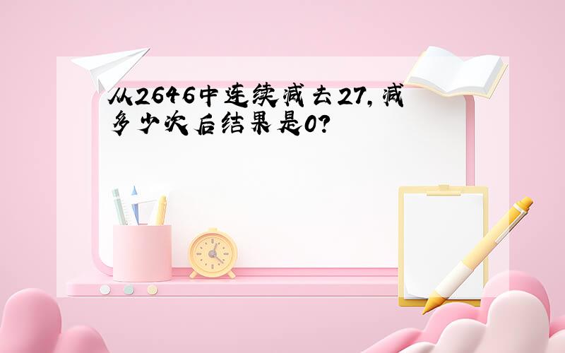 从2646中连续减去27,减多少次后结果是0?