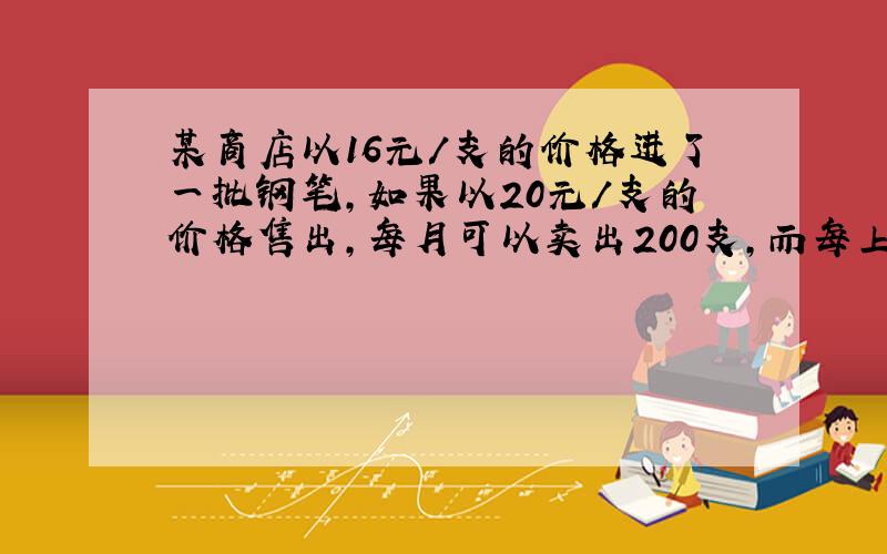 某商店以16元/支的价格进了一批钢笔，如果以20元/支的价格售出，每月可以卖出200支，而每上涨1元就少卖10支，现在商