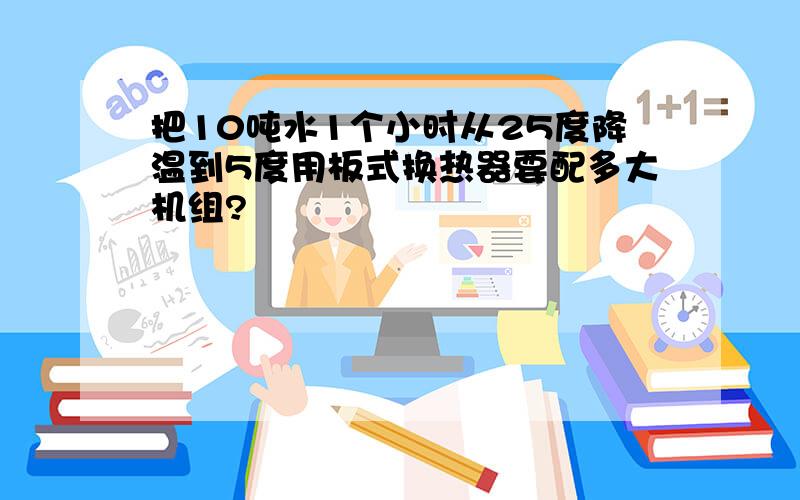 把10吨水1个小时从25度降温到5度用板式换热器要配多大机组?