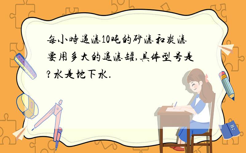 每小时过滤10吨的砂滤和炭滤要用多大的过滤罐,具体型号是?水是地下水.