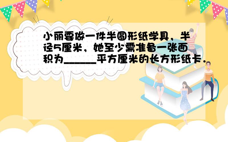 小丽要做一件半圆形纸学具，半径5厘米，她至少需准备一张面积为______平方厘米的长方形纸卡．