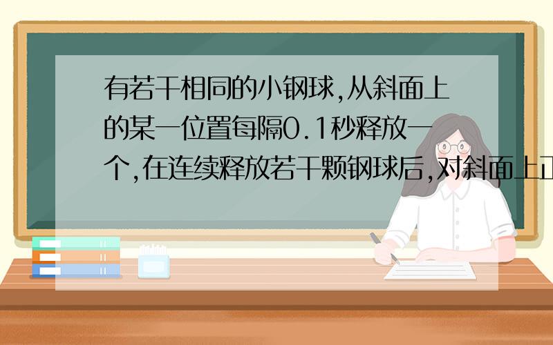 有若干相同的小钢球,从斜面上的某一位置每隔0.1秒释放一个,在连续释放若干颗钢球后,对斜面上正在滚动的若干小球,摄下照片