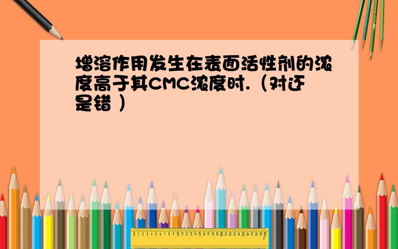 增溶作用发生在表面活性剂的浓度高于其CMC浓度时.（对还是错 ）