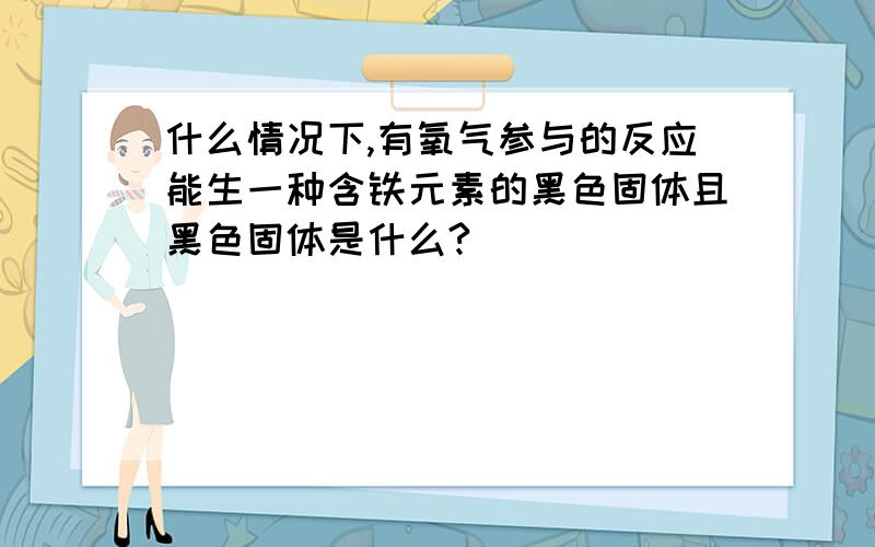 什么情况下,有氧气参与的反应能生一种含铁元素的黑色固体且黑色固体是什么?