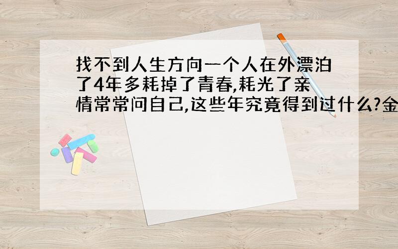 找不到人生方向一个人在外漂泊了4年多耗掉了青春,耗光了亲情常常问自己,这些年究竟得到过什么?金钱?事业?或是家庭?呵~`