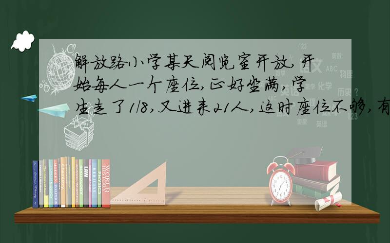 解放路小学某天阅览室开放,开始每人一个座位,正好坐满,学生走了1/8,又进来21人,这时座位不够,有12人每两人一个座位