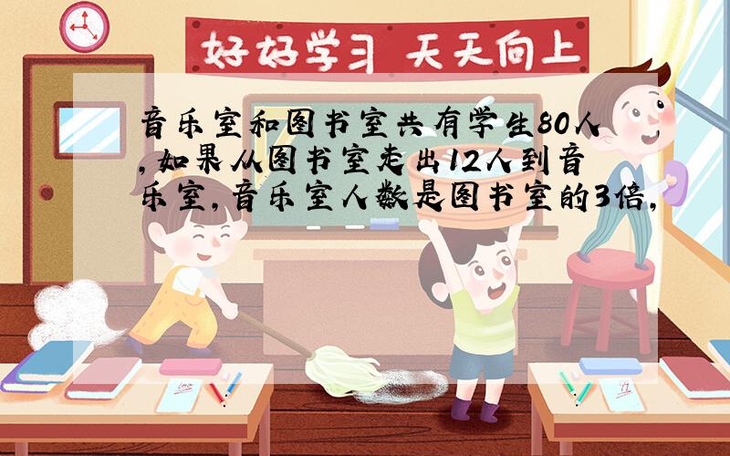 音乐室和图书室共有学生80人,如果从图书室走出12人到音乐室,音乐室人数是图书室的3倍,