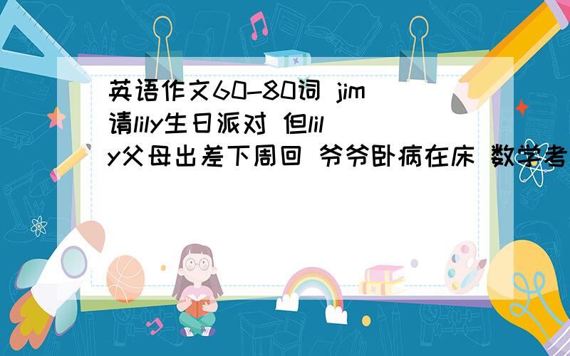 英语作文60-80词 jim请lily生日派对 但lily父母出差下周回 爷爷卧病在床 数学考试快来了 lily只好拒绝