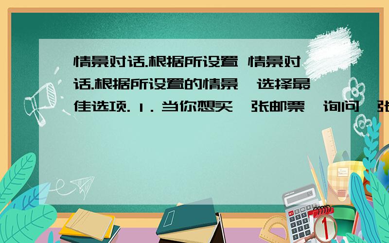 情景对话.根据所设置 情景对话.根据所设置的情景,选择最佳选项. 1．当你想买一张邮票,询问一张邮票多少钱时,应说： [