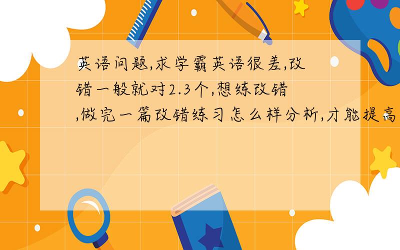 英语问题,求学霸英语很差,改错一般就对2.3个,想练改错,做完一篇改错练习怎么样分析,才能提高水平呢? 完型阅读怎么办呢