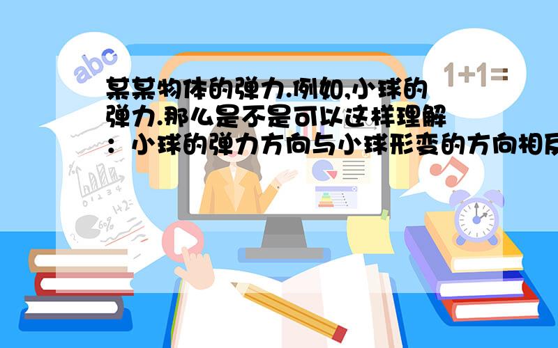 某某物体的弹力.例如,小球的弹力.那么是不是可以这样理解：小球的弹力方向与小球形变的方向相反.并且这个力是作用在另一个物