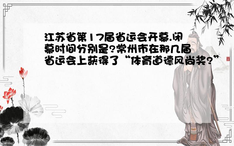 江苏省第17届省运会开幕.闭幕时间分别是?常州市在那几届省运会上获得了“体育道德风尚奖?”