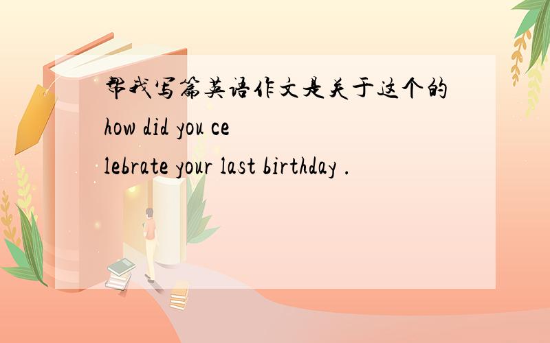 帮我写篇英语作文是关于这个的how did you celebrate your last birthday .