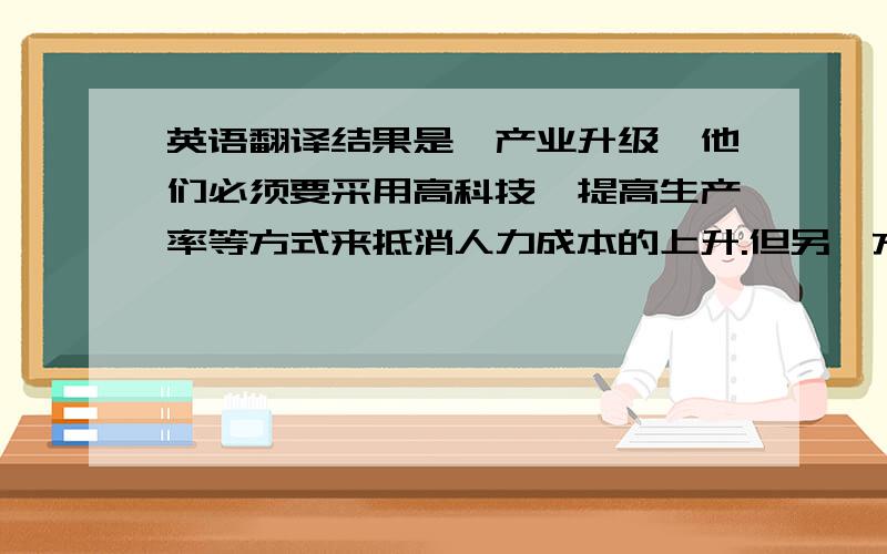 英语翻译结果是,产业升级,他们必须要采用高科技、提高生产率等方式来抵消人力成本的上升.但另一方面,一些没有能力进行升级改