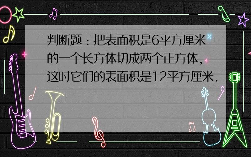 判断题：把表面积是6平方厘米的一个长方体切成两个正方体,这时它们的表面积是12平方厘米.