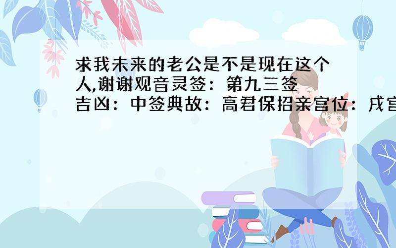 求我未来的老公是不是现在这个人,谢谢观音灵签：第九三签 吉凶：中签典故：高君保招亲宫位：戌宫诗曰 鸾凤翔毛雨淋漓　当时却