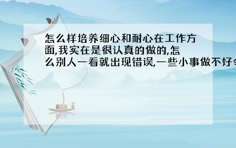 怎么样培养细心和耐心在工作方面,我实在是很认真的做的,怎么别人一看就出现错误,一些小事做不好令自己很烦恼.希望谁能帮助我