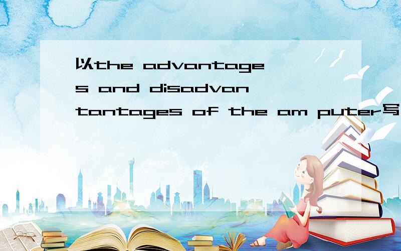 以the advantages and disadvantantages of the am puter写一篇80字的作