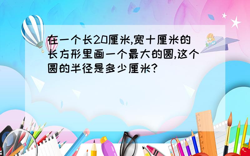 在一个长20厘米,宽十厘米的长方形里画一个最大的圆,这个圆的半径是多少厘米?