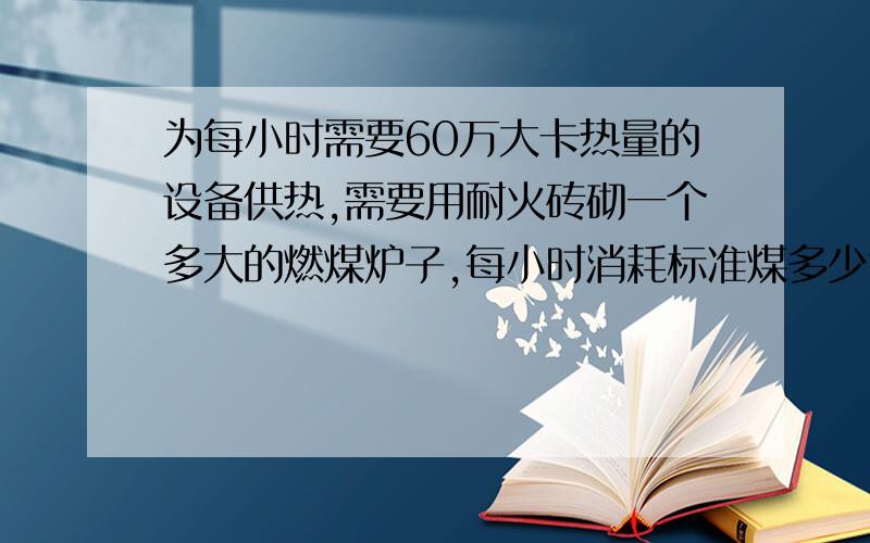 为每小时需要60万大卡热量的设备供热,需要用耐火砖砌一个多大的燃煤炉子,每小时消耗标准煤多少?