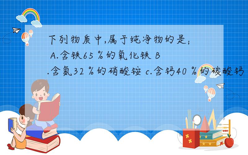 下列物质中,属于纯净物的是； A.含铁65％的氧化铁 B.含氮32％的硝酸铵 c.含钙40％的碳酸钙