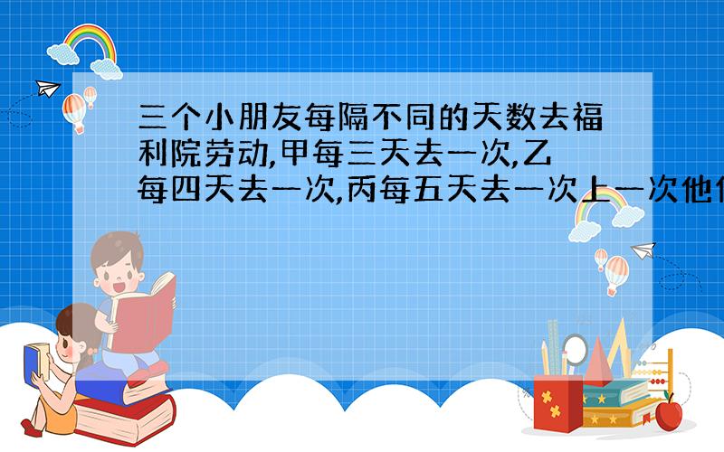 三个小朋友每隔不同的天数去福利院劳动,甲每三天去一次,乙每四天去一次,丙每五天去一次上一次他们是在,