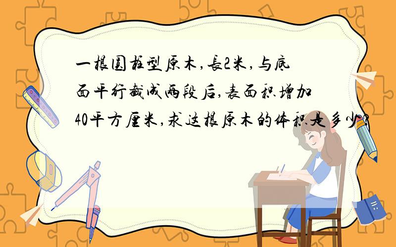 一根圆柱型原木,长2米,与底面平行截成两段后,表面积增加40平方厘米,求这根原木的体积是多少?