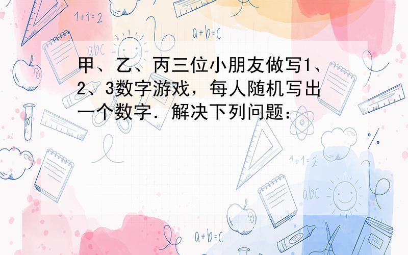 甲、乙、丙三位小朋友做写1、2、3数字游戏，每人随机写出一个数字．解决下列问题：