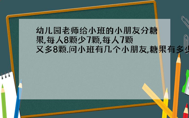 幼儿园老师给小班的小朋友分糖果,每人8颗少7颗,每人7颗又多8颗.问小班有几个小朋友,糖果有多少颗?