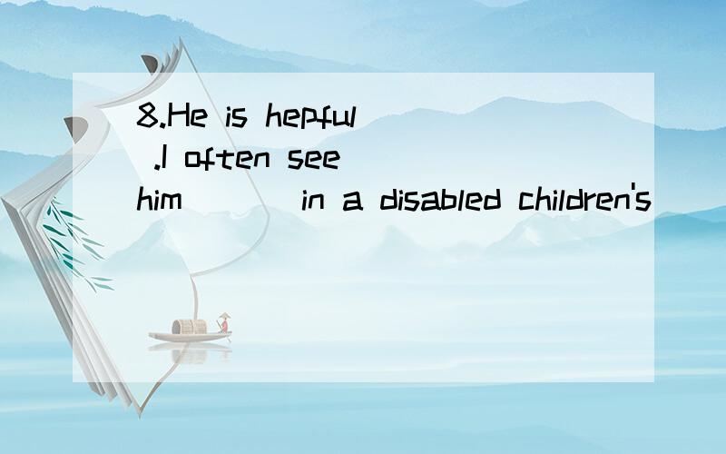 8.He is hepful .I often see him ( ) in a disabled children's