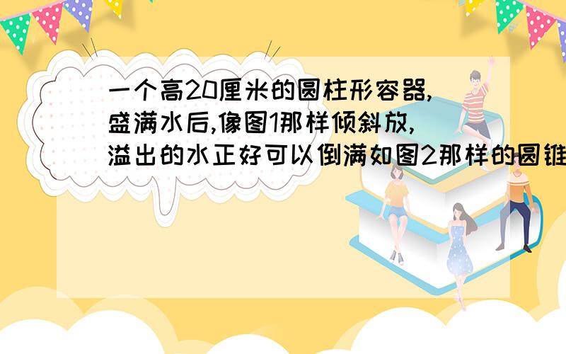 一个高20厘米的圆柱形容器,盛满水后,像图1那样倾斜放,溢出的水正好可以倒满如图2那样的圆锥形容器,求图1中AB的长度.