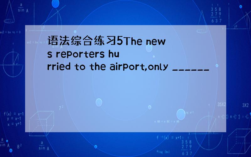 语法综合练习5The news reporters hurried to the airport,only ______