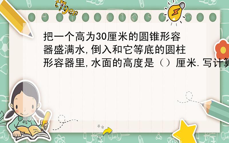 把一个高为30厘米的圆锥形容器盛满水,倒入和它等底的圆柱形容器里,水面的高度是（）厘米.写计算过程.