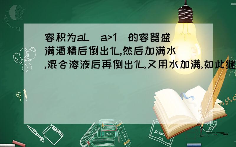 容积为aL(a>1)的容器盛满酒精后倒出1L,然后加满水,混合溶液后再倒出1L,又用水加满,如此继续下去…（见后）