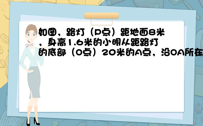 如图，路灯（P点）距地面8米，身高1.6米的小明从距路灯的底部（O点）20米的A点，沿OA所在的直线行走14米到B点时，