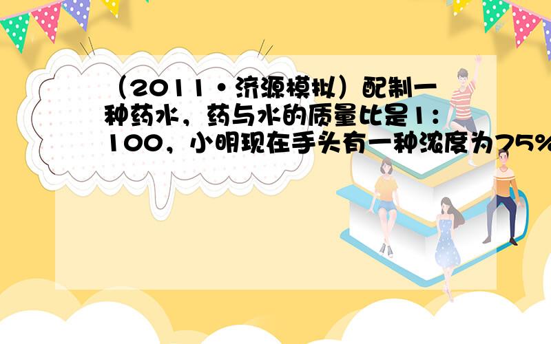 （2011•济源模拟）配制一种药水，药与水的质量比是1：100，小明现在手头有一种浓度为75%的药水10克，可以配制这种