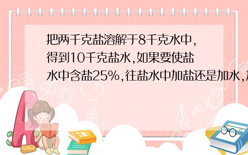 把两千克盐溶解于8千克水中,得到10千克盐水,如果要使盐水中含盐25%,往盐水中加盐还是加水,加多少