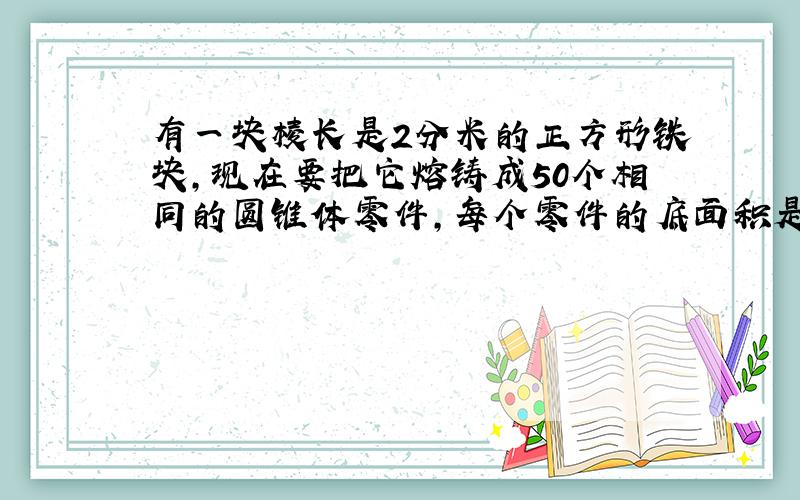 有一块棱长是2分米的正方形铁块,现在要把它熔铸成50个相同的圆锥体零件,每个零件的底面积是50平方厘米