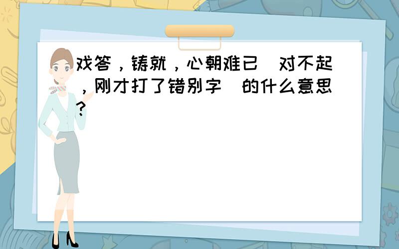 戏答，铸就，心朝难已（对不起，刚才打了错别字）的什么意思？