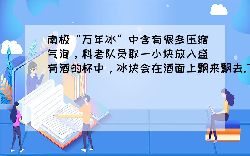 南极“万年冰”中含有很多压缩气泡，科考队员取一小块放入盛有酒的杯中，冰块会在酒面上飘来飘去.下面几种说法中错误的是（