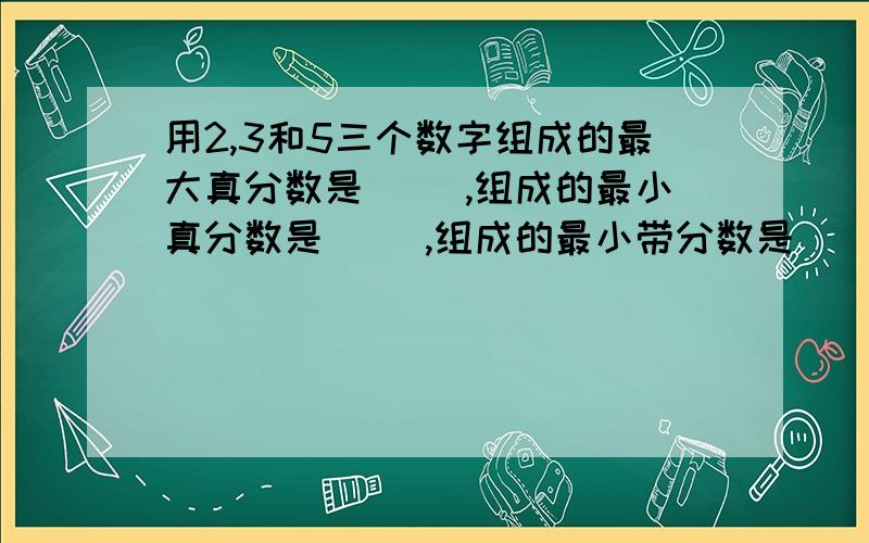 用2,3和5三个数字组成的最大真分数是( ),组成的最小真分数是( ),组成的最小带分数是（ ）.