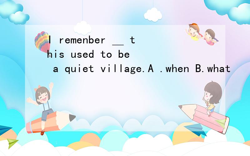 I remenber ＿ this used to be a quiet village.A .when B.what