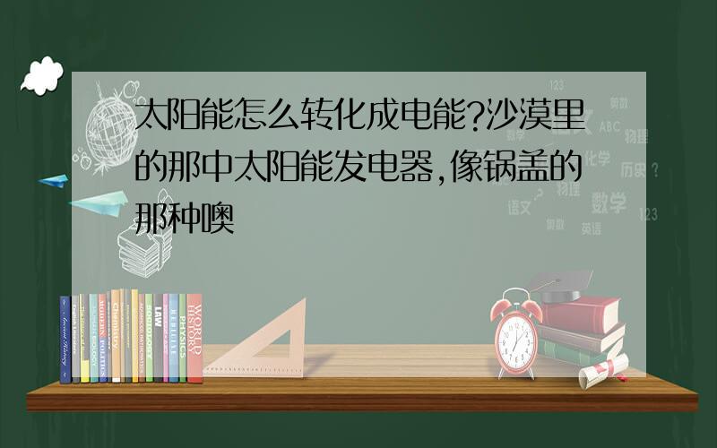 太阳能怎么转化成电能?沙漠里的那中太阳能发电器,像锅盖的那种噢