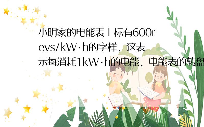 小明家的电能表上标有600revs/kW·h的字样，这表示每消耗1kW·h的电能，电能表的转盘转600转，如果他家只有一