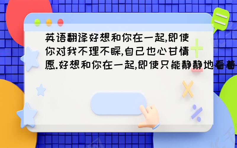 英语翻译好想和你在一起,即使你对我不理不睬,自己也心甘情愿.好想和你在一起,即使只能静静地看着你,自己也心满意足.好想和