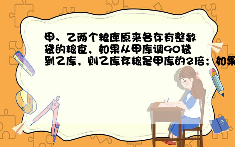 甲、乙两个粮库原来各存有整数袋的粮食，如果从甲库调90袋到乙库，则乙库存粮是甲库的2倍；如果从乙库调若干袋到甲库，则甲库