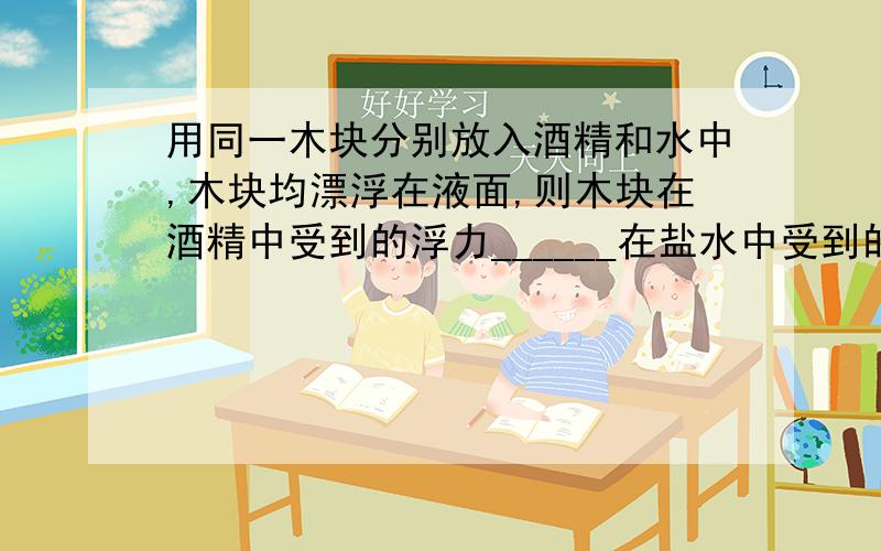 用同一木块分别放入酒精和水中,木块均漂浮在液面,则木块在酒精中受到的浮力______在盐水中受到的浮力