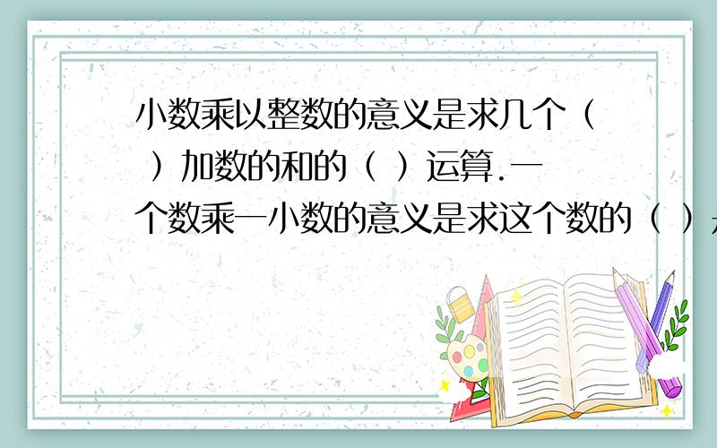 小数乘以整数的意义是求几个（ ）加数的和的（ ）运算.一个数乘一小数的意义是求这个数的（ ）是多少.