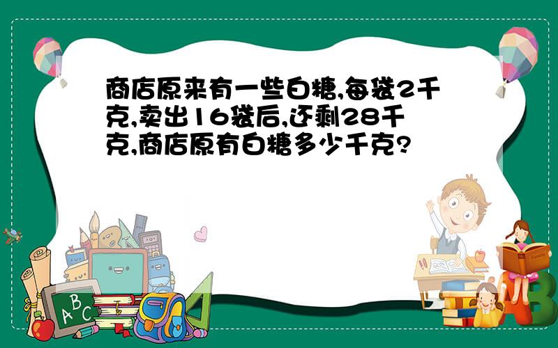 商店原来有一些白糖,每袋2千克,卖出16袋后,还剩28千克,商店原有白糖多少千克?